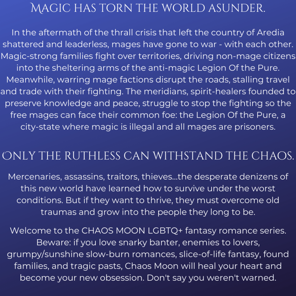 Magic has torn the world asunder.
In the aftermath of the thrall crisis that left the country of Aredia shattered and leaderless, mages have gone to war - with each other. Magic-strong families fight over territories, driving non-mage citizens into the sheltering arms of the anti-magic Legion Of the Pure. Meanwhile, warring mage factions disrupt the roads, stalling travel and trade with their fighting. The meridians, spirit-healers founded to preserve knowledge and peace, struggle to stop the fighting so the free mages can face their common foe: the Legion Of the Pure, a city-state where magic is illegal and all mages are prisoners.
Only the ruthless can withstand the chaos.
Mercenaries, assassins, traitors, thieves…the desperate denizens of this new world have learned how to survive under the worst conditions. But if they want to thrive, they must overcome old traumas and grow into the people they long to be.
Welcome to the Chaos Moon LGBTQ+ fantasy romance series. Beware: if you love snarky banter, enemies to lovers, grumpy/sunshine slow-burn romances, slice-of-life fantasy, found families, and tragic pasts, Chaos Moon will heal your heart and become your new obsession. Don't say you weren't warned.